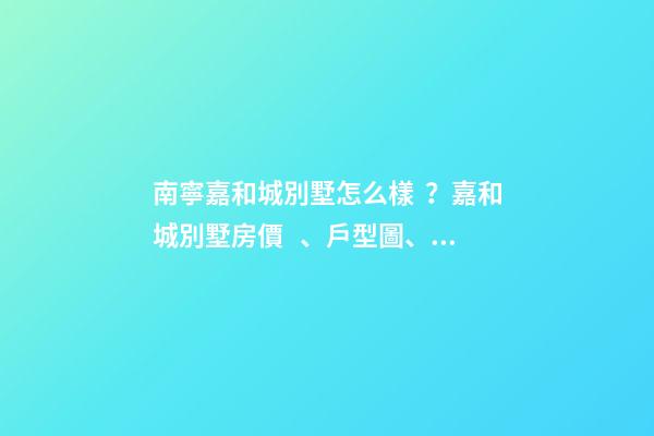 南寧嘉和城別墅怎么樣？嘉和城別墅房價、戶型圖、周邊配套樓盤分析